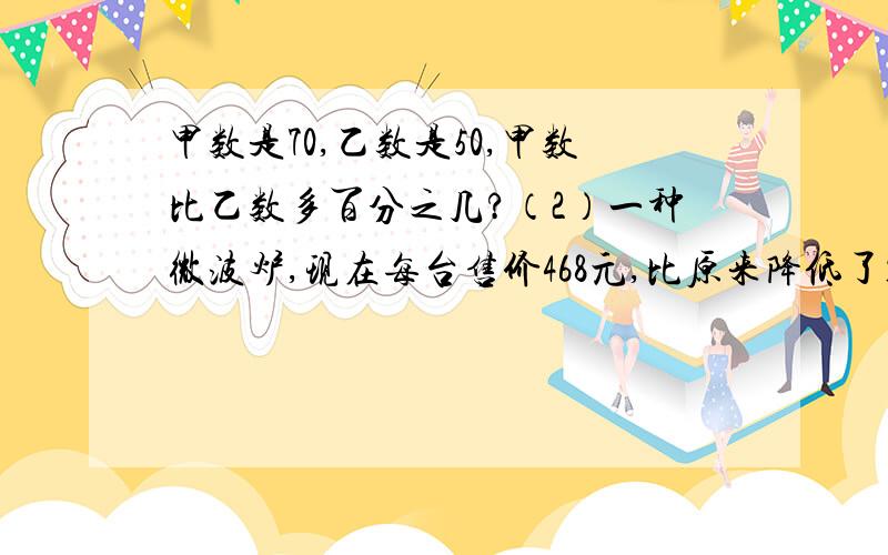 甲数是70,乙数是50,甲数比乙数多百分之几?（2）一种微波炉,现在每台售价468元,比原来降低了10%,原来售价降低了10%,原来售价多少元?