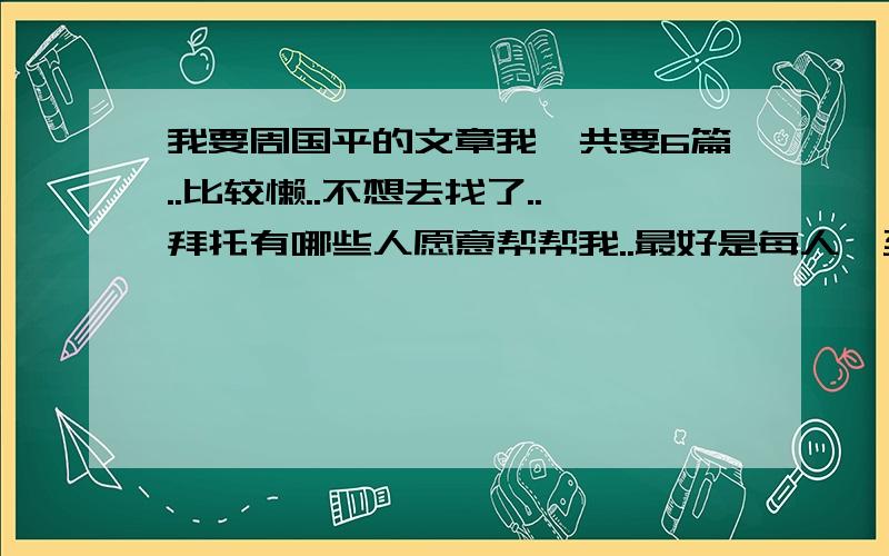 我要周国平的文章我一共要6篇..比较懒..不想去找了..拜托有哪些人愿意帮帮我..最好是每人一至两篇..不要重复哦..因为我要仿写..谢谢谢谢!