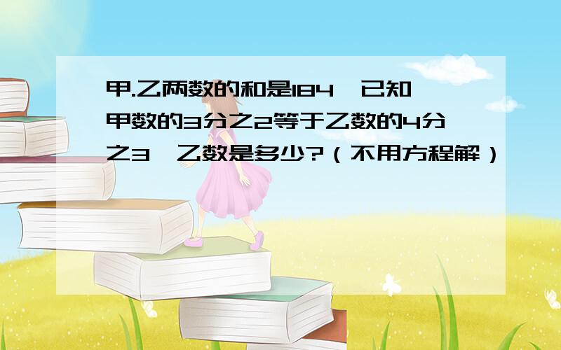 甲.乙两数的和是184,已知甲数的3分之2等于乙数的4分之3,乙数是多少?（不用方程解）