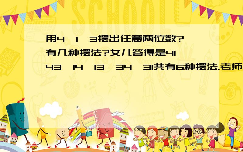 用4、1、3摆出任意两位数?有几种摆法?女儿答得是41,43,14,13,34,31共有6种摆法.老师给判错了.为什么老师说有三种摆法.不太明白