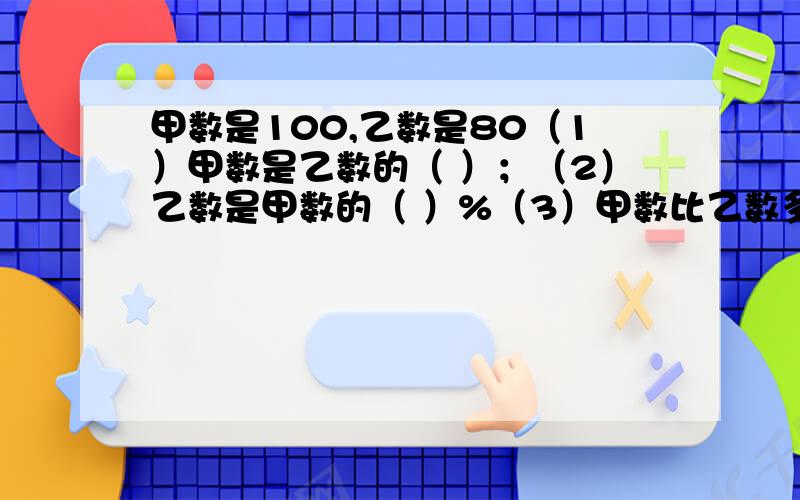 甲数是100,乙数是80（1）甲数是乙数的（ ）；（2）乙数是甲数的（ ）%（3）甲数比乙数多（ ）%（4）乙数比甲数少（ ）%以上都要列式