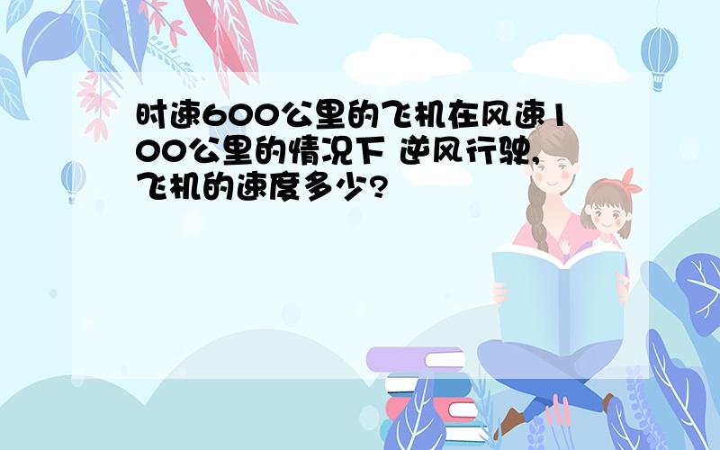 时速600公里的飞机在风速100公里的情况下 逆风行驶,飞机的速度多少?