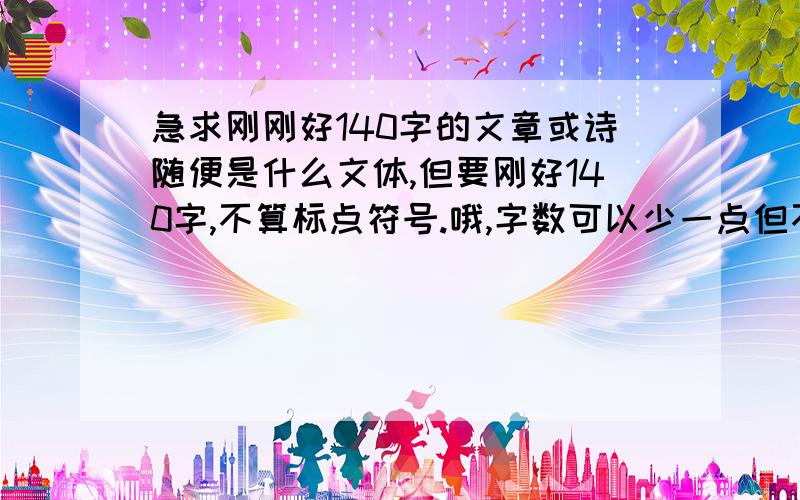 急求刚刚好140字的文章或诗随便是什么文体,但要刚好140字,不算标点符号.哦,字数可以少一点但不能少于131个字要是文章好的话我有加分哦~~~~~~~(*^__^*)