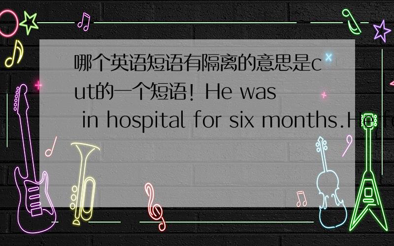 哪个英语短语有隔离的意思是cut的一个短语！He was in hospital for six months.He felt as if he was__from the outside world.A cut out B cut offC cut uoD cut through