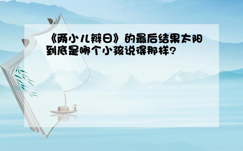 《两小儿辩日》的最后结果太阳到底是哪个小孩说得那样?