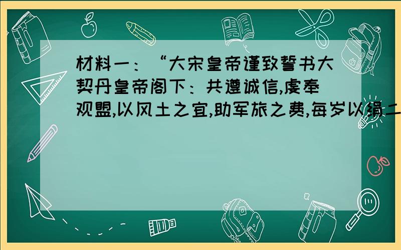 材料一：“大宋皇帝谨致誓书大契丹皇帝阁下：共遵诚信,虔奉观盟,以风土之宜,助军旅之费,每岁以绢二十万匹,银一十万两,更不差使专往北朝,只令三司差人送至雄州交割.” ——《续资治通