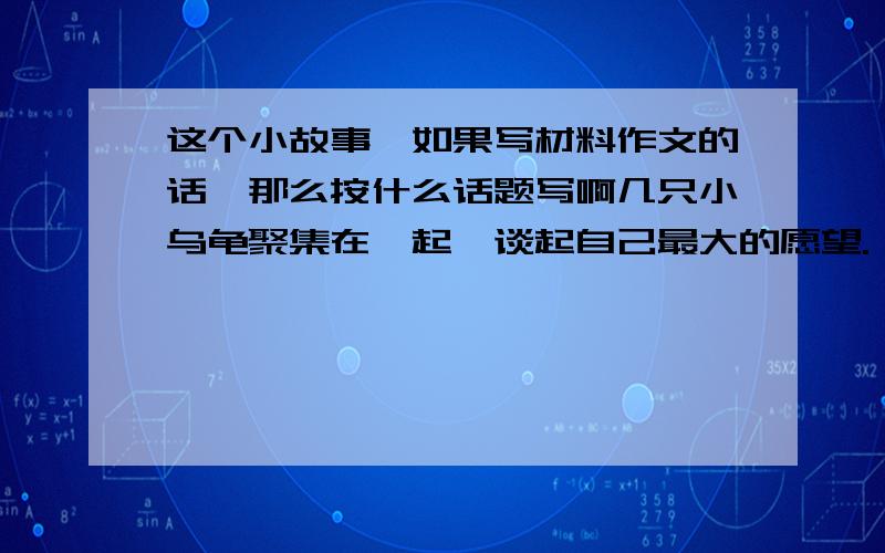 这个小故事,如果写材料作文的话,那么按什么话题写啊几只小乌龟聚集在一起,谈起自己最大的愿望.一只说我长大后,一定要成为敏捷的兔子,永远脱去这无比沉重的龟壳!一只说不,我要变成一