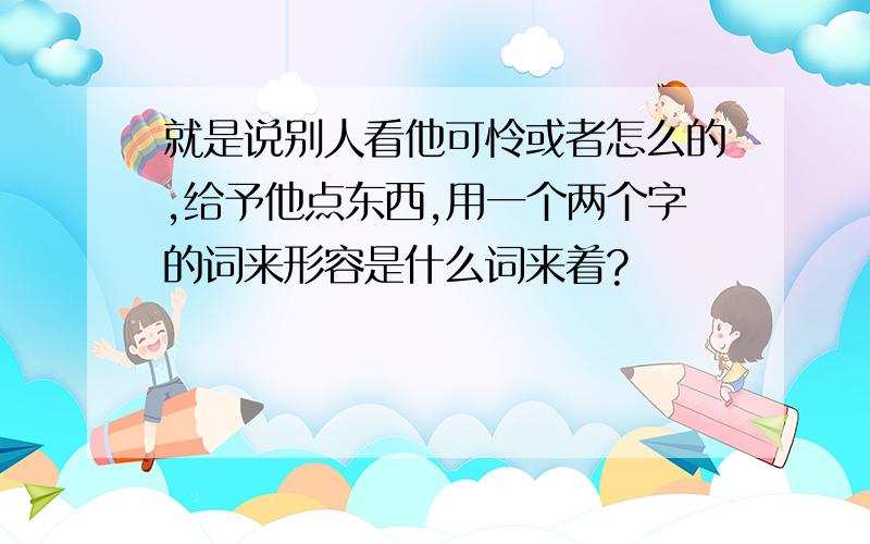 就是说别人看他可怜或者怎么的,给予他点东西,用一个两个字的词来形容是什么词来着?