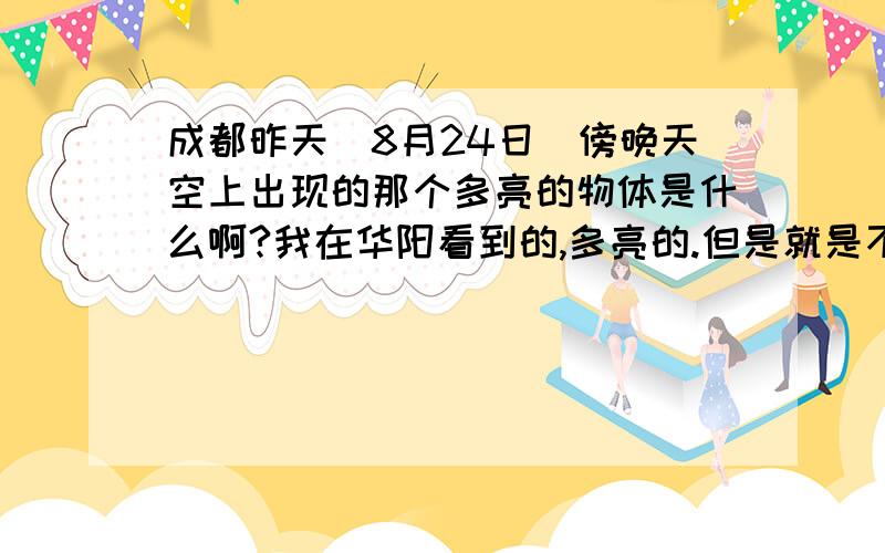 成都昨天（8月24日）傍晚天空上出现的那个多亮的物体是什么啊?我在华阳看到的,多亮的.但是就是不晓得是啥东西.不晓得有没有人看到咯啊?今天看到新闻上有说,但是我又错过具体的新闻内