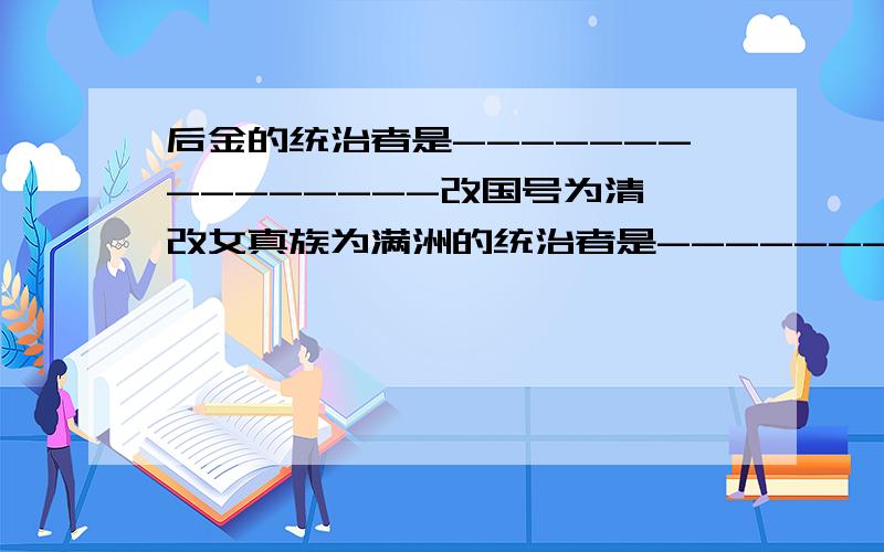 后金的统治者是---------------改国号为清,改女真族为满洲的统治者是----------------  我忘了!              哪位回答下 谢谢@!