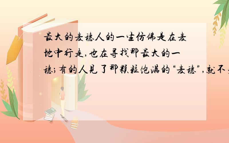 最大的麦穗人的一生仿佛是在麦地中行走,也在寻找那最大的一穗；有的人见了那颗粒饱满的“麦穗”,就不失时机地摘下它；有的人则东张西望,一再错失良机.当然,追求的应该是最大的,但把