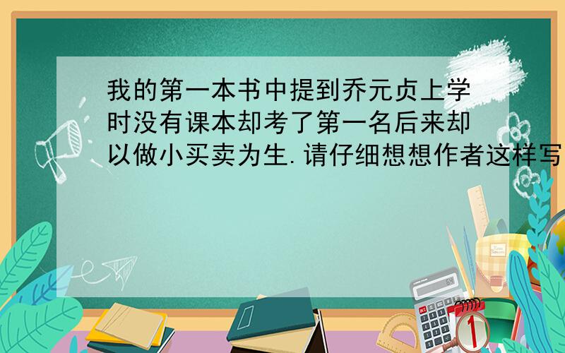 我的第一本书中提到乔元贞上学时没有课本却考了第一名后来却以做小买卖为生.请仔细想想作者这样写的用意说说你从中感悟到了什么