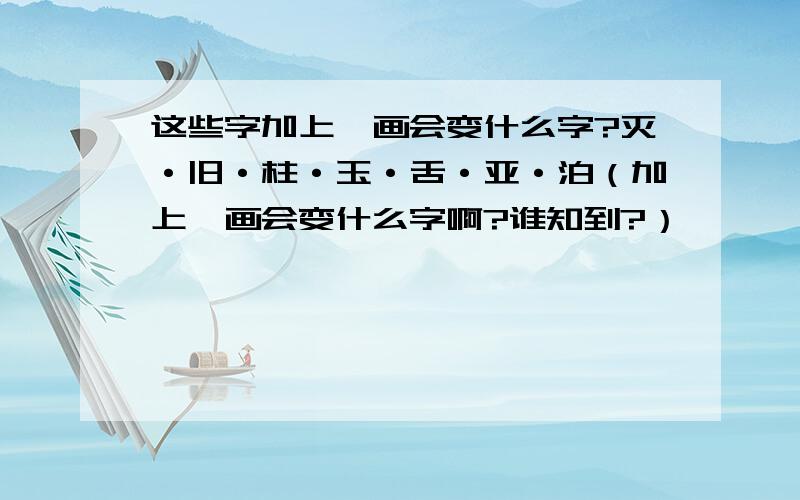 这些字加上一画会变什么字?灭·旧·柱·玉·舌·亚·泊（加上一画会变什么字啊?谁知到?）