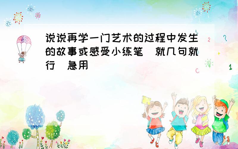 说说再学一门艺术的过程中发生的故事或感受小练笔（就几句就行）急用