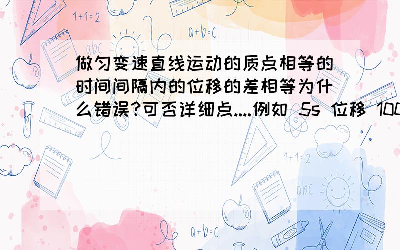 做匀变速直线运动的质点相等的时间间隔内的位移的差相等为什么错误?可否详细点....例如 5s 位移 100m 10s 200m 15s 300m 20s 400m 相等的时间间隔内的位移的差相等 我举的例子是相等的吧?但选择