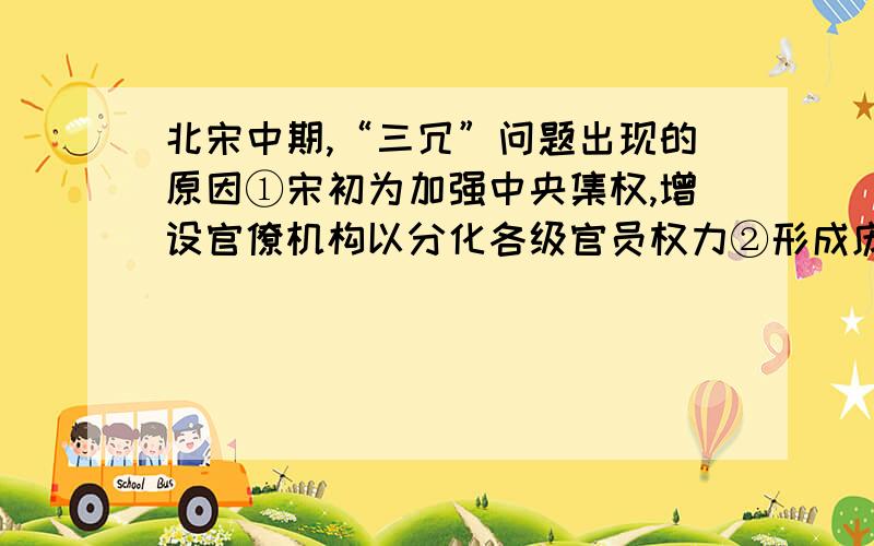 北宋中期,“三冗”问题出现的原因①宋初为加强中央集权,增设官僚机构以分化各级官员权力②形成庞大军事体系,军费开支增加③对辽和西夏的战争耗费和高额赔款④地主兼并土地,隐瞒田产