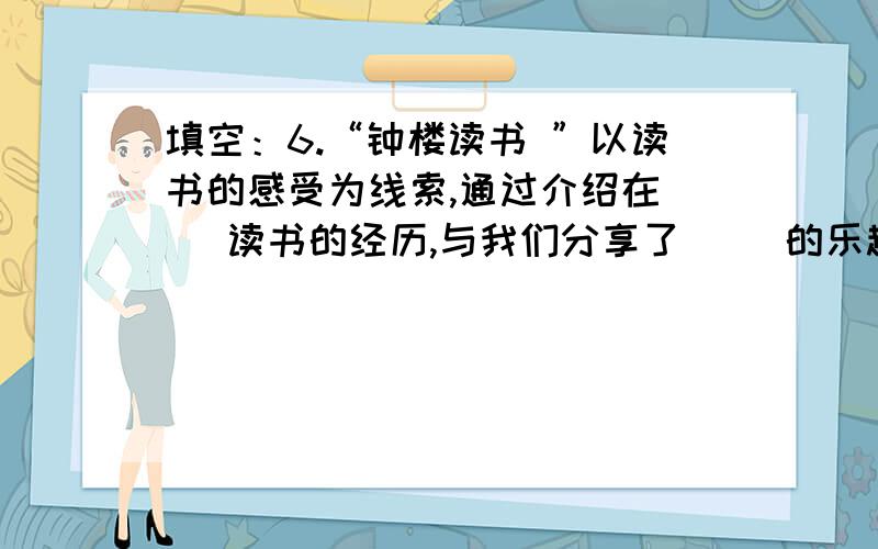 填空：6.“钟楼读书 ”以读书的感受为线索,通过介绍在（ ）读书的经历,与我们分享了（ ）的乐趣,表达（ ）、（ ）的情感.