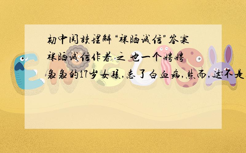 初中阅读理解“裸晒诚信”答案裸晒诚信作者 之 也一个娉娉袅袅的17岁女孩,患了白血病,然而,这不是她最大的不幸.为治病女孩上网络求助,她得到的是白茫茫冬天一样寒冷的不信任.疾病仍然