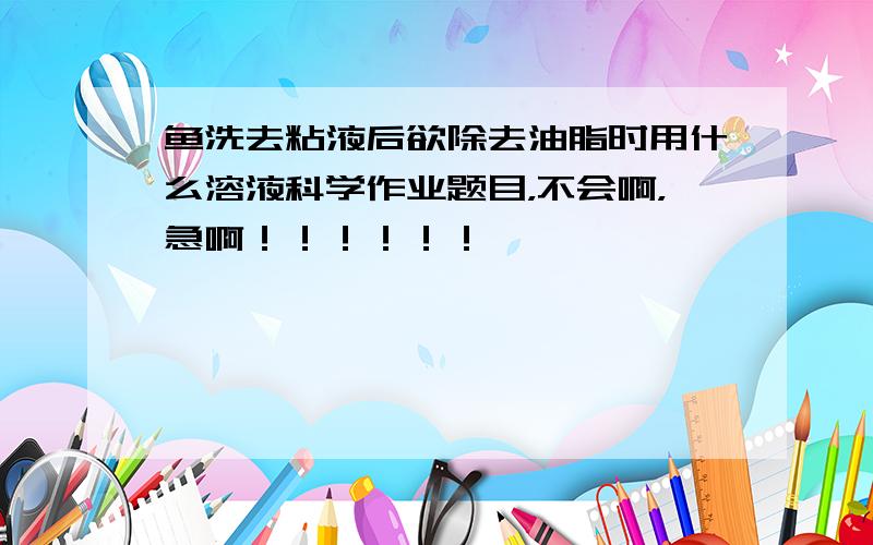 鱼洗去粘液后欲除去油脂时用什么溶液科学作业题目，不会啊，急啊！！！！！！