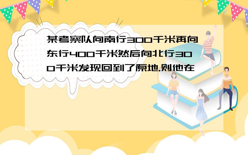 某考察队向南行300千米再向东行400千米然后向北行300千米发现回到了原地.则他在