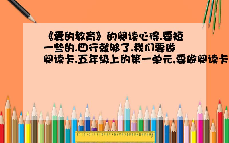 《爱的教育》的阅读心得.要短一些的.四行就够了.我们要做阅读卡.五年级上的第一单元,要做阅读卡.告一下《爱的教育》的阅读心得好吧?就和读后感差不多,短一点最好.