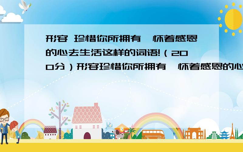 形容 珍惜你所拥有,怀着感恩的心去生活这样的词语!（200分）形容珍惜你所拥有,怀着感恩的心去生活 这样的词语,文言文,名言!要求 越多越好,但 不要长篇大论!