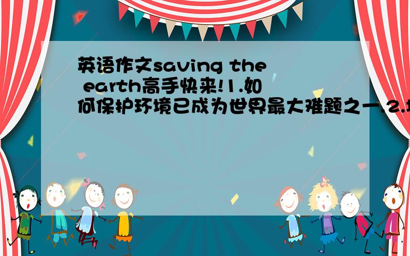 英语作文saving the earth高手快来!1.如何保护环境已成为世界最大难题之一.2.垃圾污染环境、损坏坏境,不要到处扔垃圾.3.废水流到江里、湖里、和田地里、污染农作物.杀死了大量的鱼.4.要保持