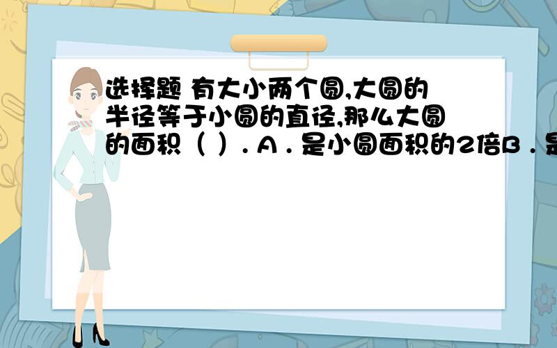 选择题 有大小两个圆,大圆的半径等于小圆的直径,那么大圆的面积（ ）. A . 是小圆面积的2倍B . 是小圆面积的4倍            C . 是小圆面积的四分之一