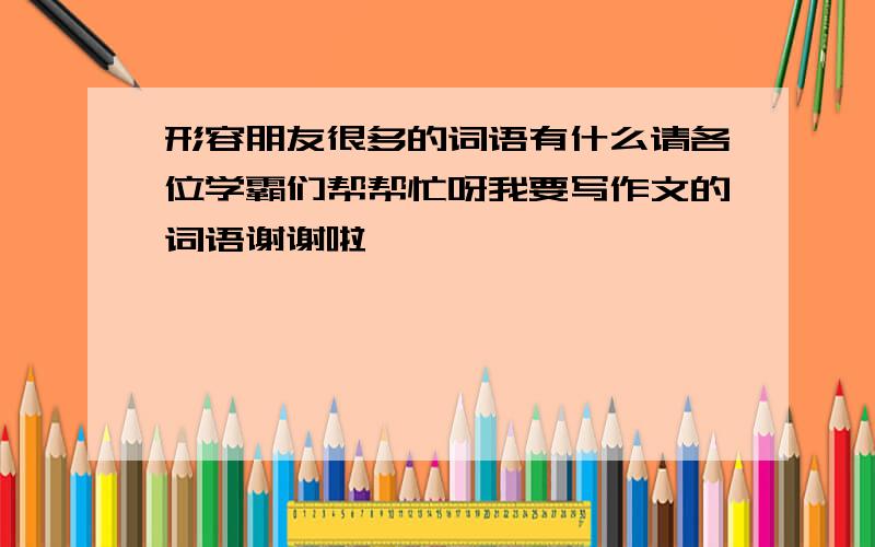 形容朋友很多的词语有什么请各位学霸们帮帮忙呀我要写作文的词语谢谢啦