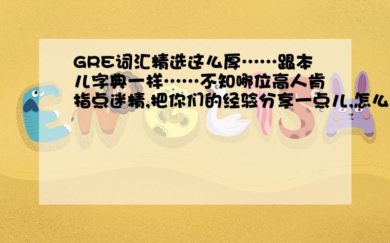 GRE词汇精选这么厚……跟本儿字典一样……不知哪位高人肯指点迷精,把你们的经验分享一点儿,怎么背才更有效率啊?