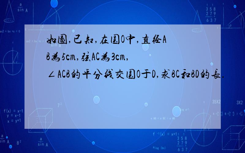 如图,已知,在圆O中,直径AB为5cm,弦AC为3cm,∠ACB的平分线交圆O于D,求BC和BD的长.