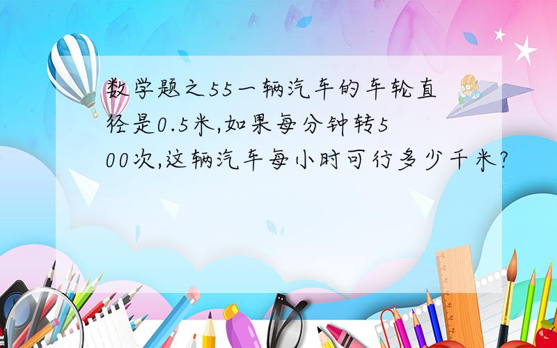 数学题之55一辆汽车的车轮直径是0.5米,如果每分钟转500次,这辆汽车每小时可行多少千米?