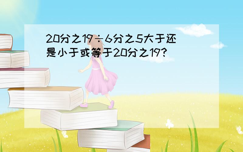 20分之19÷6分之5大于还是小于或等于20分之19?