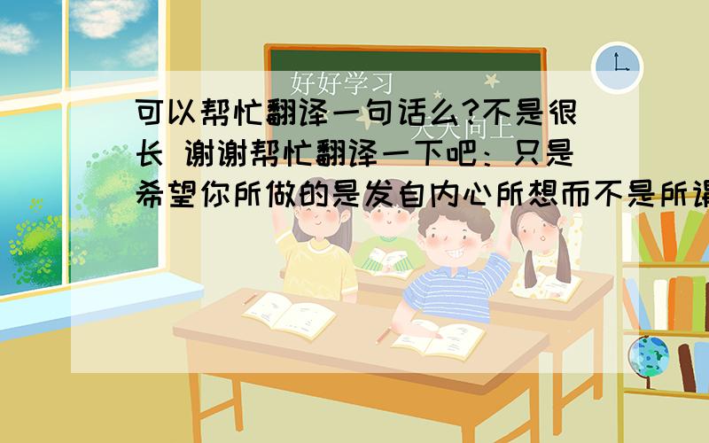 可以帮忙翻译一句话么?不是很长 谢谢帮忙翻译一下吧：只是希望你所做的是发自内心所想而不是所谓的回报.谢谢啦!