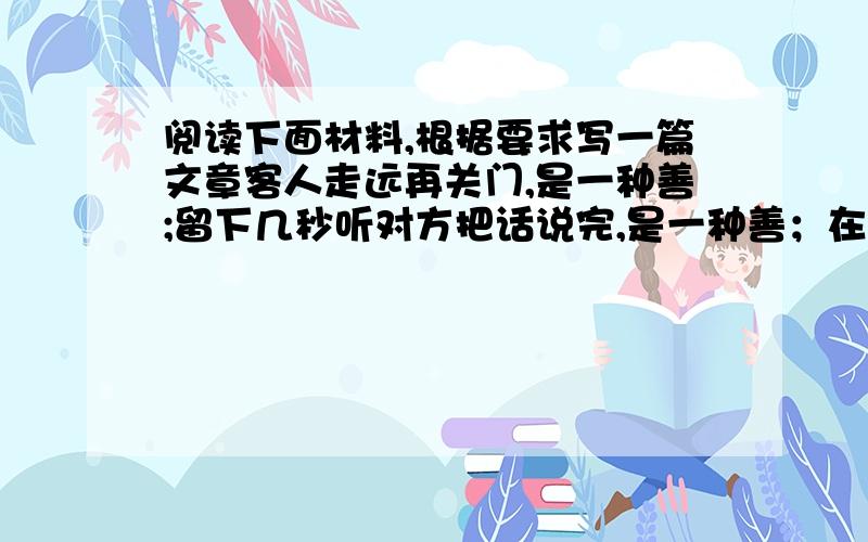 阅读下面材料,根据要求写一篇文章客人走远再关门,是一种善;留下几秒听对方把话说完,是一种善；在骄阳似火下耐心等待红灯而不抢行,是一种善；路面积水,司机把车速降下来,是一种善……