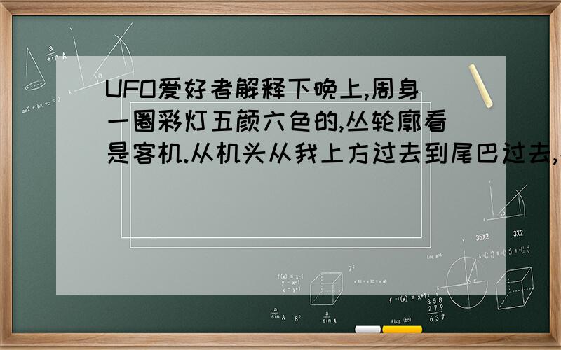 UFO爱好者解释下晚上,周身一圈彩灯五颜六色的,丛轮廓看是客机.从机头从我上方过去到尾巴过去,持续了6秒左右,两翼宽度大概20米左右,我家是农村.周围有近30米高的树,一点钟方向还有一个巴