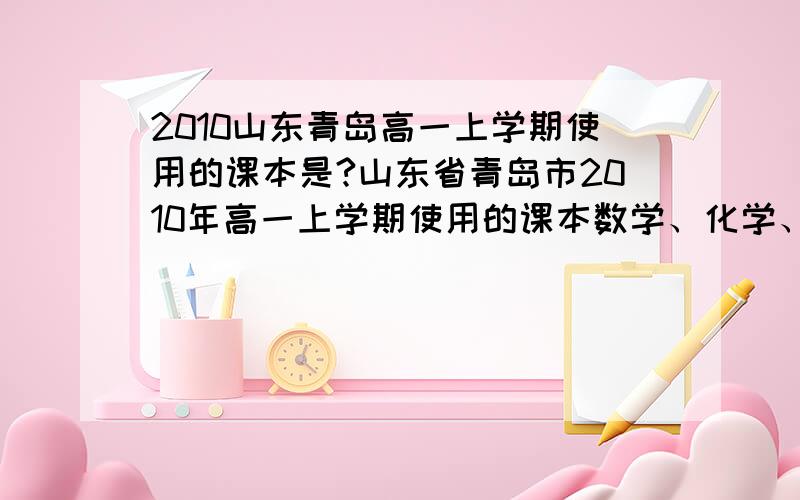 2010山东青岛高一上学期使用的课本是?山东省青岛市2010年高一上学期使用的课本数学、化学、英语等分别是必修几?