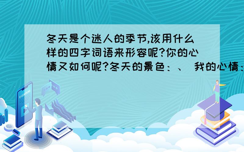 冬天是个迷人的季节,该用什么样的四字词语来形容呢?你的心情又如何呢?冬天的景色：、 我的心情：、