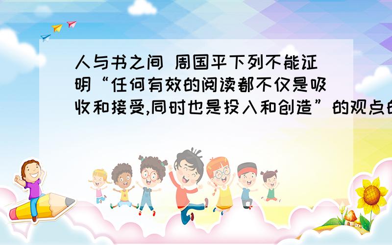 人与书之间 周国平下列不能证明“任何有效的阅读都不仅是吸收和接受,同时也是投入和创造”的观点的一项是A我眼中的尼采形象掺入了我自己的体验,这些体验在我接触尼采著作以前就已产