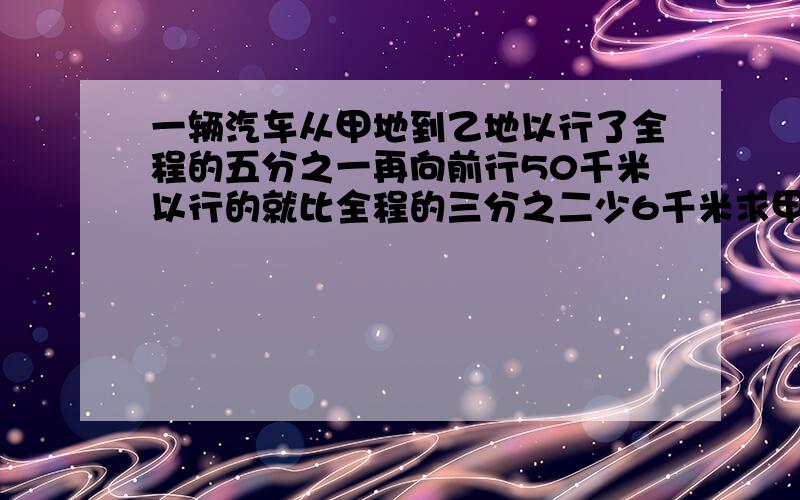 一辆汽车从甲地到乙地以行了全程的五分之一再向前行50千米以行的就比全程的三分之二少6千米求甲乙两地的距