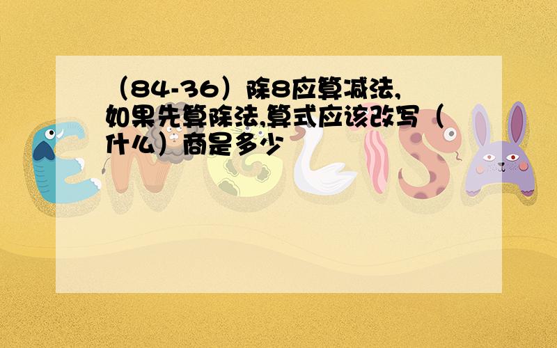 （84-36）除8应算减法,如果先算除法,算式应该改写（什么）商是多少