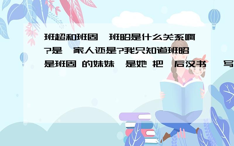 班超和班固,班昭是什么关系啊?是一家人还是?我只知道班昭是班固 的妹妹,是她 把《后汉书》 写完了.她 老哥 班固 只写了一半,就死了!