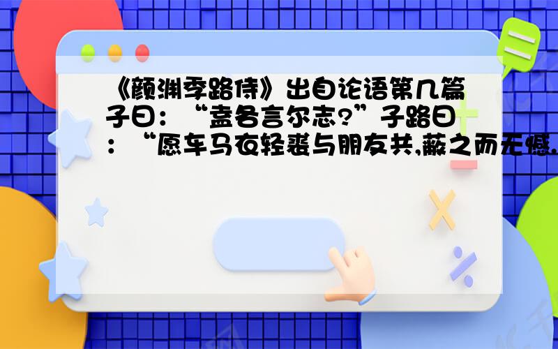 《颜渊季路侍》出自论语第几篇子曰：“盍各言尔志?”子路曰：“愿车马衣轻裘与朋友共,蔽之而无憾.”颜渊曰：“愿无伐善,无施劳.”子路曰：“愿闻子之志.”子曰：“老者安之,朋友信之