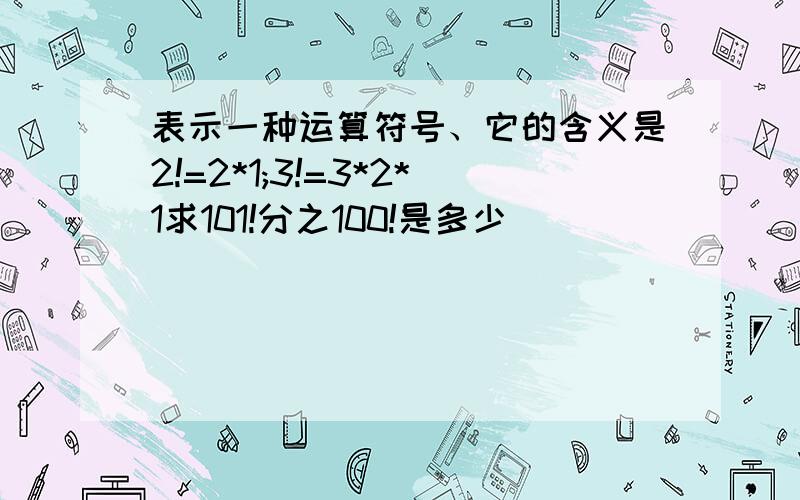 表示一种运算符号、它的含义是2!=2*1;3!=3*2*1求101!分之100!是多少