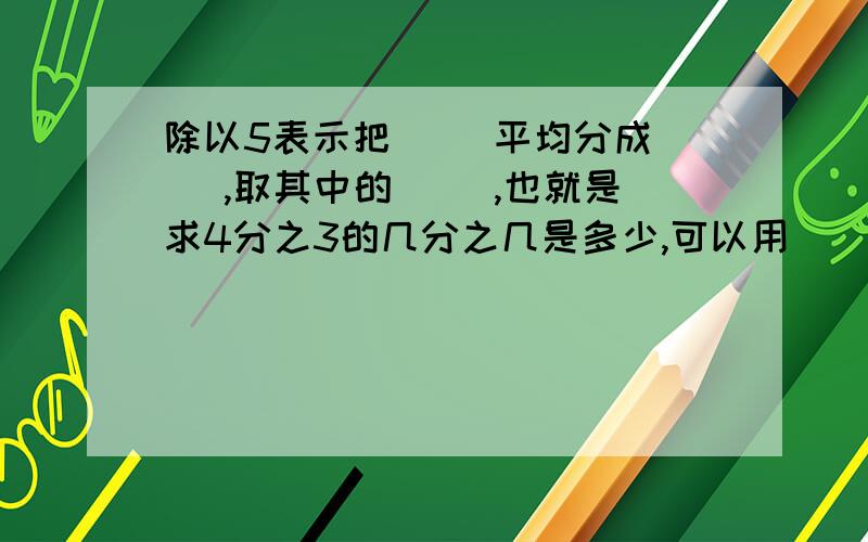 除以5表示把（ )平均分成（ ）,取其中的（ ）,也就是求4分之3的几分之几是多少,可以用（ ）乘( )等于?