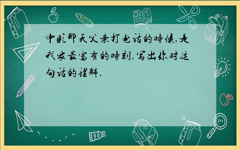 中彩那天父亲打电话的时候,是我家最富有的时刻.写出你对这句话的理解.