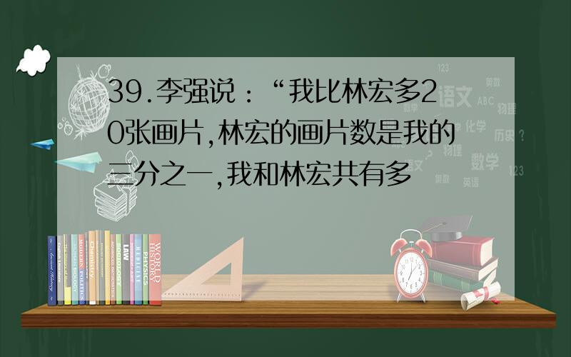 39.李强说：“我比林宏多20张画片,林宏的画片数是我的三分之一,我和林宏共有多