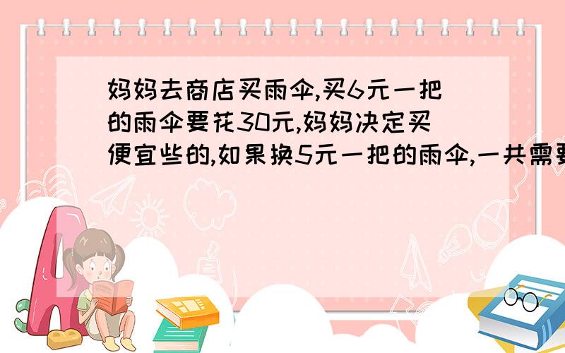 妈妈去商店买雨伞,买6元一把的雨伞要花30元,妈妈决定买便宜些的,如果换5元一把的雨伞,一共需要多少钱