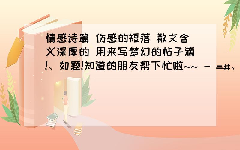 情感诗篇 伤感的短落 散文含义深厚的 用来写梦幻的帖子滴!、如题!知道的朋友帮下忙啦~~ - =#、好难找噢、.主要要含义深厚哒那种像诗又像散文伤感滴、带非主流的也要～例如.       莪一个