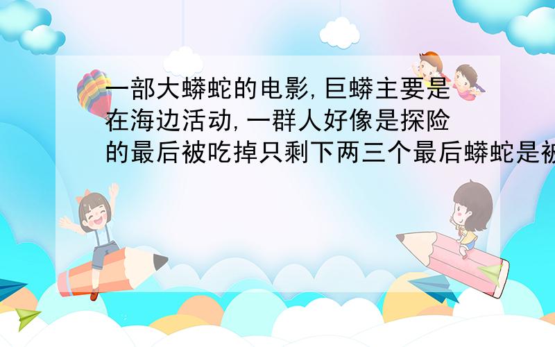 一部大蟒蛇的电影,巨蟒主要是在海边活动,一群人好像是探险的最后被吃掉只剩下两三个最后蟒蛇是被炸死的中间有个片段是他们过河时有人背部被毒虫袭击了,最后小岛被军用炸弹摧毁了